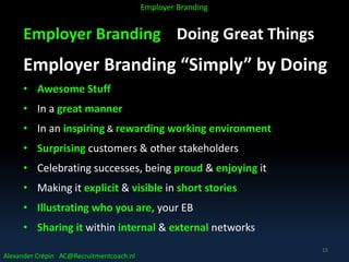 Employer Branding Doing Great Things
Employer Branding “Simply” by Doing
• Awesome Stuff
• In a great manner
• In an inspiring & rewarding working environment
• Surprising customers & other stakeholders
• Celebrating successes, being proud & enjoying it
• Making it explicit & visible in short stories
• Illustrating who you are, your EB
• Sharing it within internal & external networks
Alexander Crépin AC@Recruitmentcoach.nl
Employer Branding
15
 
