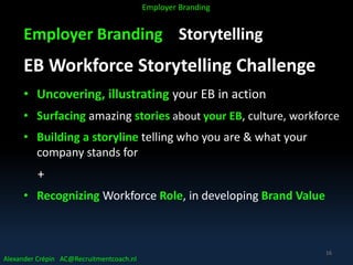 Employer Branding Storytelling
EB Workforce Storytelling Challenge
• Uncovering, illustrating your EB in action
• Surfacing amazing stories about your EB, culture, workforce
• Building a storyline telling who you are & what your
company stands for
+
• Recognizing Workforce Role, in developing Brand Value
Alexander Crépin AC@Recruitmentcoach.nl
Employer Branding
16
 