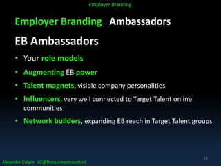 Employer Branding Ambassadors
EB Ambassadors
• Your role models
• Augmenting EB power
• Talent magnets, visible company personalities
• Influencers, very well connected to Target Talent online
communities
• Network builders, expanding EB reach in Target Talent groups
Alexander Crépin AC@Recruitmentcoach.nl
Employer Branding
19
 