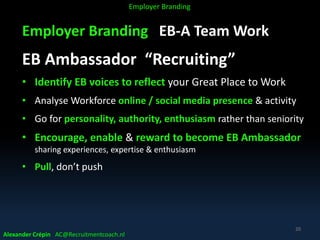 Employer Branding EB-A Team Work
EB Ambassador “Recruiting”
• Identify EB voices to reflect your Great Place to Work
• Analyse Workforce online / social media presence & activity
• Go for personality, authority, enthusiasm rather than seniority
• Encourage, enable & reward to become EB Ambassador
sharing experiences, expertise & enthusiasm
• Pull, don’t push
Alexander Crépin AC@Recruitmentcoach.nl
20
Employer Branding
 