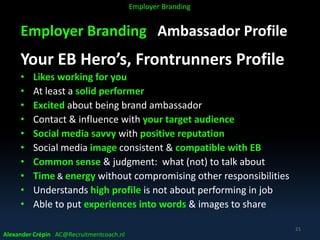 Employer Branding Ambassador Profile
Your EB Hero’s, Frontrunners Profile
• Likes working for you
• At least a solid performer
• Excited about being brand ambassador
• Contact & influence with your target audience
• Social media savvy with positive reputation
• Social media image consistent & compatible with EB
• Common sense & judgment: what (not) to talk about
• Time & energy without compromising other responsibilities
• Understands high profile is not about performing in job
• Able to put experiences into words & images to share
Alexander Crépin AC@Recruitmentcoach.nl
21
Employer Branding
 