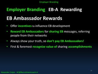 Employer Branding EB-A Rewarding
EB Ambassador Rewards
• Offer incentives to influence EB development
• Reward EB Ambassadors for sharing EB messages, referring
people from their networks
• Always show your truth, so don’t pay EB Ambassadors!
• First & foremost recognize value of sharing accomplishments
Alexander Crépin AC@Recruitmentcoach.nl
Employer Branding
24
 
