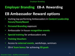 Employer Branding EB-A Rewarding
EB Ambassador Reward options
• Inviting top performing Ambassadors in Content Leadership
Forum/Team/Board
• Personal Branding exposure
• Ambassador in-house recognition events
• Special training for ambassadors only
• Training Vouchers
• Access to external events, workshops, seminars
• EB-A Team bonus for achieving EB goals
Alexander Crépin AC@Recruitmentcoach.nl
Employer Branding
25
 