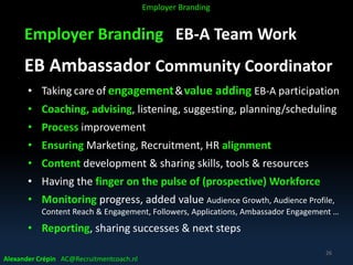 Employer Branding EB-A Team Work
EB Ambassador Community Coordinator
• Taking care of engagement&value adding EB-A participation
• Coaching, advising, listening, suggesting, planning/scheduling
• Process improvement
• Ensuring Marketing, Recruitment, HR alignment
• Content development & sharing skills, tools & resources
• Having the finger on the pulse of (prospective) Workforce
• Monitoring progress, added value Audience Growth, Audience Profile,
Content Reach & Engagement, Followers, Applications, Ambassador Engagement …
• Reporting, sharing successes & next steps
Alexander Crépin AC@Recruitmentcoach.nl
26
Employer Branding
 