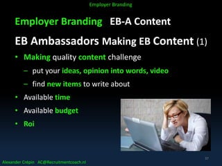 Employer Branding EB-A Content
EB Ambassadors Making EB Content (1)
• Making quality content challenge
– put your ideas, opinion into words, video
– find new items to write about
• Available time
• Available budget
• Roi
Alexander Crépin AC@Recruitmentcoach.nl
Employer Branding
37
 