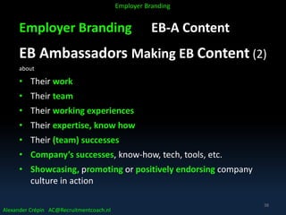 Employer Branding EB-A Content
EB Ambassadors Making EB Content (2)
about
• Their work
• Their team
• Their working experiences
• Their expertise, know how
• Their (team) successes
• Company’s successes, know-how, tech, tools, etc.
• Showcasing, promoting or positively endorsing company
culture in action
Alexander Crépin AC@Recruitmentcoach.nl
Employer Branding
38
 