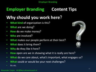 Employer Branding Content Tips
Why should you work here?
• What kind of organization is this?
• What are we doing?
• How do we make money?
• Who are involved?
• What makes our people perform at their best?
• What does it bring them?
• Why do they like it here?
• How open are we in showing what it is really are here?
• What do we care about, what’s important, what engages us?
• What could or would be your next challenges?
• Etc etc.
Alexander Crépin AC@Recruitmentcoach.nl
Employer Branding
41
 
