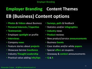 Employer Branding Content Themes
EB (Business) Content options
Alexander Crépin AC@Recruitmentcoach.nl
Employer Branding
• Photos & Videos about Business
• Personal Interests / Expertise
• Testimonials
• Employee spotlight or profile
• Interviews
• Company news
• Feature stories about projects
• Showcase Service Excellence
• Industry Thought Leadership
• Practical value adding info/tips
• Surveys, polls & feedback
• Statistics and/or infographics
• Industry news
• Product reviews
• New product/service announcements
• Business Events
• Case studies and/or white papers
• Special offers or coupons
• Giveaway & contest announcements
• Q & A
46
 