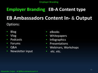 Employer Branding EB-A Content type
EB Ambassadors Content In- & Output
Options:
• Blog
• Vlog
• Podcasts
• Forums
• Q&A
• Newsletter input
Alexander Crépin AC@Recruitmentcoach.nl
Employer Branding
53
• eBooks
• Whitepapers
• Infographics
• Presentations
• Webinars, Workshops
• etc. etc.
 