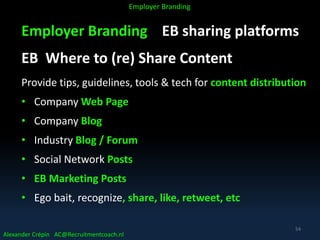Employer Branding EB sharing platforms
EB Where to (re) Share Content
Provide tips, guidelines, tools & tech for content distribution
• Company Web Page
• Company Blog
• Industry Blog / Forum
• Social Network Posts
• EB Marketing Posts
• Ego bait, recognize, share, like, retweet, etc
Alexander Crépin AC@Recruitmentcoach.nl
Employer Branding
54
 