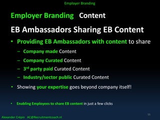 Employer Branding Content
EB Ambassadors Sharing EB Content
• Providing EB Ambassadors with content to share
– Company made Content
– Company Curated Content
– 3rd party paid Curated Content
– Industry/sector public Curated Content
• Showing your expertise goes beyond company itself!
• Enabling Employees to share EB content in just a few clicks
Alexander Crépin AC@Recruitmentcoach.nl
Employer Branding
55
 