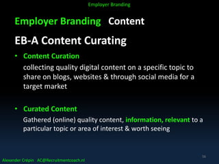 Employer Branding Content
EB-A Content Curating
• Content Curation
collecting quality digital content on a specific topic to
share on blogs, websites & through social media for a
target market
• Curated Content
Gathered (online) quality content, information, relevant to a
particular topic or area of interest & worth seeing
Alexander Crépin AC@Recruitmentcoach.nl
Employer Branding
56
 