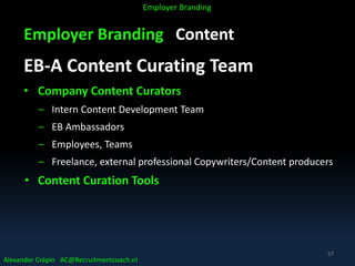 Employer Branding Content
EB-A Content Curating Team
• Company Content Curators
– Intern Content Development Team
– EB Ambassadors
– Employees, Teams
– Freelance, external professional Copywriters/Content producers
• Content Curation Tools
Alexander Crépin AC@Recruitmentcoach.nl
Employer Branding
57
 