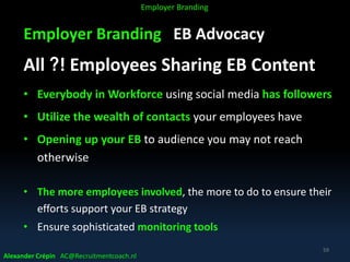 Employer Branding EB Advocacy
All ?! Employees Sharing EB Content
• Everybody in Workforce using social media has followers
• Utilize the wealth of contacts your employees have
• Opening up your EB to audience you may not reach
otherwise
• The more employees involved, the more to do to ensure their
efforts support your EB strategy
• Ensure sophisticated monitoring tools
Alexander Crépin AC@Recruitmentcoach.nl
59
Employer Branding
 