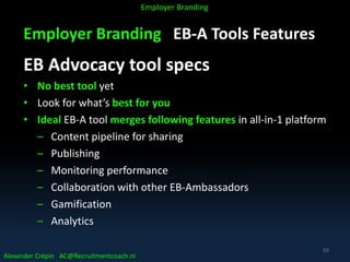 Employer Branding EB-A Tools Features
EB Advocacy tool specs
• No best tool yet
• Look for what’s best for you
• Ideal EB-A tool merges following features in all-in-1 platform
– Content pipeline for sharing
– Publishing
– Monitoring performance
– Collaboration with other EB-Ambassadors
– Gamification
– Analytics
Alexander Crépin AC@Recruitmentcoach.nl
Employer Branding
63
 