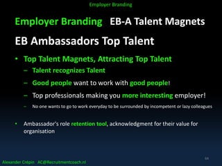 Employer Branding EB-A Talent Magnets
EB Ambassadors Top Talent
• Top Talent Magnets, Attracting Top Talent
– Talent recognizes Talent
– Good people want to work with good people!
– Top professionals making you more interesting employer!
– No one wants to go to work everyday to be surrounded by incompetent or lazy colleagues
• Ambassador's role retention tool, acknowledgment for their value for
organisation
Alexander Crépin AC@Recruitmentcoach.nl
Employer Branding
64
 