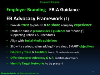 Employer Branding EB-A Guidance
EB Advocacy Framework (1)
• Provide trust to publish & to share company experience
• Establish simple ground rules / guidance for “sharing”,
supporting Policies & Procedures
• Align with Social Media guidelines
• Show it’s serious, value adding! Have clear, SMART objectives
• Educate / Train & Facilitate how to fill in the advocacy role
• Offer Employer Advocacy Q & A, questions& answers
• Identify Target Networks to be present
Alexander Crépin AC@Recruitmentcoach.nl
67
Employer Branding
 