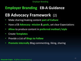 Employer Branding EB-A Guidance
EB Advocacy Framework (2)
• Make sharing/making content part of Culture
• Have a EB Advocacy mission & goals, set clear Expectations
• Allow to produce content in preferred method /style
• Create Templates
• Provide a List of Blogs to Follow
• Promote internally Blog commenting, liking, sharing
Alexander Crépin AC@Recruitmentcoach.nl
69
Employer Branding
 