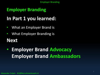 Employer Branding
In Part 1 you learned:
• What an Employer Brand is
• What Employer Branding is
Next
• Employer Brand Advocacy
Employer Brand Ambassadors
Alexander Crépin AC@Recruitmentcoach.nl
Employer Branding
7
 