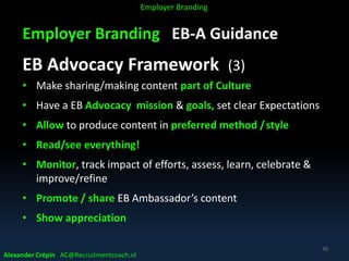 Employer Branding EB-A Guidance
EB Advocacy Framework (3)
• Make sharing/making content part of Culture
• Have a EB Advocacy mission & goals, set clear Expectations
• Allow to produce content in preferred method /style
• Read/see everything!
• Monitor, track impact of efforts, assess, learn, celebrate &
improve/refine
• Promote / share EB Ambassador’s content
• Show appreciation
Alexander Crépin AC@Recruitmentcoach.nl
70
Employer Branding
 