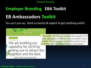Employer Branding EBA Toolkit
EB Ambassadors Toolkit
You can’t just say: Send us stories & expect to get anything useful
Alexander Crépin AC@Recruitmentcoach.nl
71
Employer Branding
 