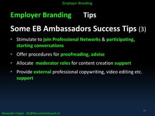Employer Branding Tips
Some EB Ambassadors Success Tips (3)
• Stimulate to join Professional Networks & participating,
starting conversations
• Offer procedures for proofreading, advise
• Allocate moderator roles for content creation support
• Provide external professional copywriting, video editing etc.
support
Alexander Crépin AC@Recruitmentcoach.nl
Employer Branding
79
 