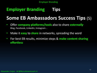 Employer Branding Tips
Some EB Ambassadors Success Tips (5)
• Offer company platforms/tools also to share externally
Blog, Facebook, Linkedin, Instagram ..
• Make it easy to share in networks, spreading the word
• For best EB results, minimize steps & make content sharing
effortless
Alexander Crépin AC@Recruitmentcoach.nl
Employer Branding
82
 