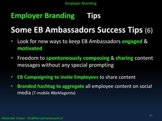 Employer Branding Tips
Some EB Ambassadors Success Tips (6)
• Look for new ways to keep EB Ambassadors engaged &
motivated
• Freedom to spontaneously composing & sharing content
messages without any special prompting
• EB Campaigning to invite Employees to share content
• Branded hashtag to aggregate all employee content on social
media (T-mobile #BeMagenta)
Alexander Crépin AC@Recruitmentcoach.nl
Employer Branding
83
 