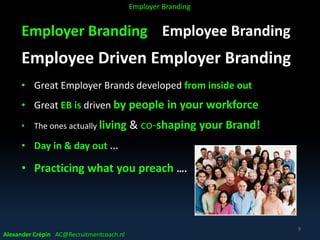 Employer Branding Employee Branding
Employee Driven Employer Branding
• Great Employer Brands developed from inside out
• Great EB is driven by people in your workforce
• The ones actually living & co-shaping your Brand!
• Day in & day out …
• Practicing what you preach ….
Alexander Crépin AC@Recruitmentcoach.nl
9
Employer Branding
 