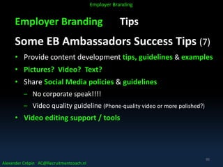 Employer Branding Tips
Some EB Ambassadors Success Tips (7)
• Provide content development tips, guidelines & examples
• Pictures? Video? Text?
• Share Social Media policies & guidelines
‒ No corporate speak!!!!
‒ Video quality guideline (Phone-quality video or more polished?)
• Video editing support / tools
Alexander Crépin AC@Recruitmentcoach.nl
Employer Branding
90
 