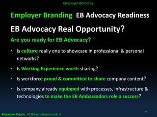 Employer Branding EB Advocacy Readiness
EB Advocacy Real Opportunity?
Are you ready for EB Advocacy?
• Is culture really one to showcase in professional & personal
networks?
• Is Working Experience worth sharing?
• Is workforce proud & committed to share company content?
• Is company already equipped with processes, infrastructure &
technologies to make the EB Ambassadors role a success?
Alexander Crépin AC@Recruitmentcoach.nl
94
Employer Branding
 