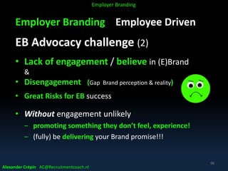 Employer Branding Employee Driven
EB Advocacy challenge (2)
• Lack of engagement / believe in (E)Brand
&
• Disengagement (Gap Brand perception & reality)
• Great Risks for EB success
• Without engagement unlikely
‒ promoting something they don’t feel, experience!
‒ (fully) be delivering your Brand promise!!!
Alexander Crépin AC@Recruitmentcoach.nl
98
Employer Branding
 