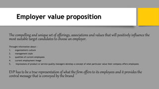 Employer value proposition
The compelling and unique set of offerings, associations and values that will positively influence the
most suitable target candidates to choose an employer.
Throught information about :
1. organization's culture
2. management style
3. qualities of current employees
4. current employment image
5. impressions of product or service quality managers develop a concept of what particular value their company offers employees
EVP has to be a true representation of what the firm offers to its employees and it provides the
central message that is conveyed by the brand
 