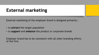 External marketing
External marketing of the employer brand is designed primarily :
• to attract the target population
• to support and enhance the product or corporate brands
Employer brand has to be consistent with all other branding efforts
of the firm.
 
