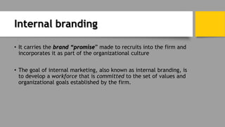 Internal branding
• It carries the brand “promise” made to recruits into the firm and
incorporates it as part of the organizational culture
• The goal of internal marketing, also known as internal branding, is
to develop a workforce that is committed to the set of values and
organizational goals established by the firm.
 