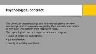 Psychological contract
The unwritten understandings and informal obligations between
an employer and its employees regarding their mutual expectations
of how each will perform their respective roles.
The psychological contract might include such things as:
• levels of employee commitment
• job satisfaction
• quality of working conditions.
 
