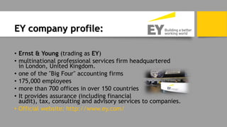 EY company profile:
• Ernst & Young (trading as EY)
• multinational professional services firm headquartered
in London, United Kingdom.
• one of the "Big Four" accounting firms
• 175,000 employees
• more than 700 offices in over 150 countries
• It provides assurance (including financial
audit), tax, consulting and advisory services to companies.
• Official website: http://www.ey.com/
 