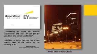 The EY office in Warsaw, Poland
„Shortening our name will provide
consistency and ease of use for EY
practices and clients worldwide”.
„Building a better working world has
always been at the center of the
activity of EY”.
Mark Weinberger,
Global chairman and chief executive
 