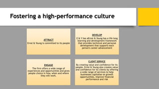 Fostering a high-performance culture
ATTRACT
Ernst & Young is committed to its people
DEVELOP
E & Y has aErnst & Young has a life long
learning and development framework
that provides technical and personal
development that supports each
person's career advancement
ENGAGE
The firm offers a wide range of
experiences and opportunities and gives
people choice in how, when and where
they will work.
CLIENT SERVICE
By creating value and confidence for its
people, Ernst & Young also creates value
and confidence for its clients by offering
a wide range of services to help
businesses capitalise on growth
opportunities, improve financial
performance and risk
 