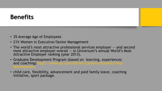 Benefits
• 35 Average Age of Employees
• 21% Women in Executive/Senior Management
• The world’s most attractive professional services employer — and second
most attractive employer overall — in Universum’s annual World’s Most
Attractive Employer ranking (year 2013).
• Graduate Development Program (based on learning, experiences
and coaching) http://www.ey.com/EM/en/Careers/Students/Your-
development
• child care, flexibility, advancement and paid family leave, coaching
initiative, sport package.
 