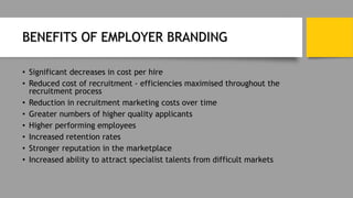 BENEFITS OF EMPLOYER BRANDING
• Significant decreases in cost per hire
• Reduced cost of recruitment - efficiencies maximised throughout the
recruitment process
• Reduction in recruitment marketing costs over time
• Greater numbers of higher quality applicants
• Higher performing employees
• Increased retention rates
• Stronger reputation in the marketplace
• Increased ability to attract specialist talents from difficult markets
 