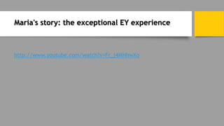 Maria's story: the exceptional EY experience
http://www.youtube.com/watch?v=Fr_j4MHhwXo
 