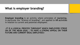 What is employer branding?
Employer branding is an activity where principles of marketing,
in particular the “science of branding”, are applied to HR activities
in relation to current and potential employees.
«IT IS A LOGICAL PROCESS THROUGHT WHICH EMPLOYERS STRIVE
ON OF THE MEAN GOAL : TO HAVE A STRONG APPEAL ON THEIR
FUTURE AND CURRENT IDEAL EMPLOYEES»
 