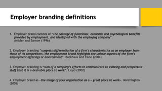 Employer branding definitions
1. Employer brand consists of “the package of functional, economic and psychological benefits
provided by employment, and identified with the employing company”.
Ambler and Barrow (1996)
2. Employer branding “suggests differentiation of a firm’s characteristics as an employer from
those of its competitors, the employment brand highlights the unique aspects of the firm’s
employment offerings or environment”. Backhaus and Tikoo (2004)
3. Employer branding is “sum of a company’s efforts to communicate to existing and prospective
staff that it is a desirable place to work”. Lloyd (2002)
4. Employer brand as «the image of your organisation as a « great place to work». Minchington
(2005)
 