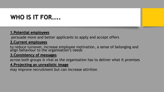 WHO IS IT FOR…..
1.Potential employees
persuade more and better applicants to apply and accept offers
2.Current employees
to reduce turnover, increase employee motivation, a sense of belonging and
align behaviour to the organisation’s needs
3.Consistency of messages
across both groups is vital as the organisation has to deliver what it promises
4.Projecting an unrealistic image
may improve recruitment but can increase attrition
 