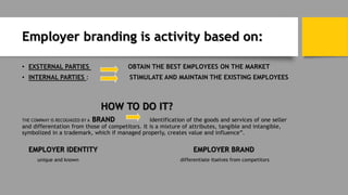 Employer branding is activity based on:
• EXSTERNAL PARTIES OBTAIN THE BEST EMPLOYEES ON THE MARKET
• INTERNAL PARTIES : STIMULATE AND MAINTAIN THE EXISTING EMPLOYEES
HOW TO DO IT?
THE COMPANY IS RECOGNIZED BY A BRAND Identification of the goods and services of one seller
and differentation from those of competitors. It is a mixture of attributes, tangible and intangible,
symbolized in a trademark, which if managed properly, creates value and influence”.
EMPLOYER IDENTITY EMPLOYER BRAND
unique and known differentiate itselves from competitors
 