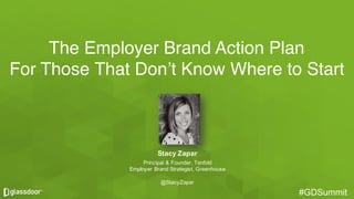 #GDSummit#GDSummit
The Employer Brand Action Plan
For Those That Don’t Know Where to Start
Stacy  Zapar
Principal  &  Founder,  Tenfold
Employer  Brand  Strategist,  Greenhouse
@StacyZapar
 