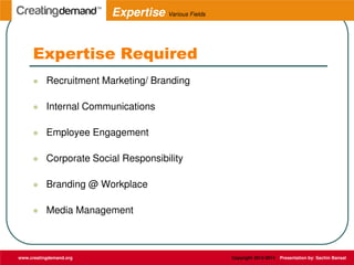 Expertise Required
 Recruitment Marketing/ Branding
 Internal Communications
 Employee Engagement
 Corporate Social Responsibility
 Branding @ Workplace
 Media Management
www.creatingdemand.org Copyright 2013-2014 Presentation by: Sachin Bansal
Expertise Various Fields
 
