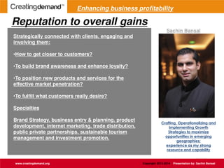 Reputation to overall gains
www.creatingdemand.org Copyright 2013-2014 Presentation by: Sachin Bansal
Strategically connected with clients, engaging and
involving them:
•How to get closer to customers?
•To build brand awareness and enhance loyalty?
•To position new products and services for the
effective market penetration?
•To fulfill what customers really desire?
Specialties
Brand Strategy, business entry & planning, product
development, internet marketing, trade distribution,
public private partnerships, sustainable tourism
management and investment promotion.
Crafting, Operationalizing and
Implementing Growth
Strategies to maximize
opportunities in emerging
geographies;
experience as my strong
resource and capability
Sachin Bansal
Enhancing business profitability
 