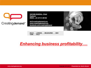 SACHIN BANSAL- Chief
Explorer
INDIA : +91 97111 90192
sb@creatingdemand.org
www.creatingdemand.org
facebook.com/creatingdemand
DELHI LONDON MELBOURNE NEW
YORK ITALY
www.creatingdemand.org
Enhancing business profitability….
Copyright 2013-2014 Presentation by: Sachin Bansal
 